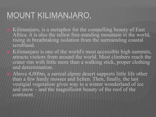 MOUNT KILIMANJARO,
 Kilimanjaro, is a metaphor for the compelling beauty of East
Africa. it is also the tallest free-standing mountain in the world,
rising in breathtaking isolation from the surrounding coastal
scrubland.
 Kilimanjaro is one of the world's most accessible high summits,
attracts visitors from around the world. Most climbers reach the
crater rim with little more than a walking stick, proper clothing
and determination.
 Above 4,000m, a surreal alpine desert supports little life other
than a few hardy mosses and lichen. Then, finally, the last
vestigial vegetation gives way to a winter wonderland of ice
and snow – and the magnificent beauty of the roof of the
continent.
 