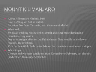 MOUNT KILIMANJARO
 About Kilimanjaro National Park
Size: 1668 sq km 641 sq miles).
Location: Northern Tanzania, near the town of Moshi.
 What to do
Six usual trekking routes to the summit and other more-demanding
mountaineering routes.
Day or overnight hikes on the Shira plateau. Nature trails on the lower
reaches. Trout fishing.
Visit the beautiful Chala crater lake on the mountain’s southeastern slopes.
 When to go
Clearest and warmest conditions from December to February, but also dry
(and colder) from July-September.
 