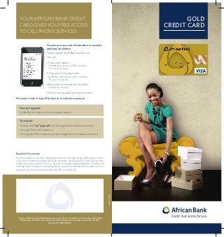 GOLD
CREDIT CARD

YOUR AFRICAN BANK CREDIT
CARD GIVES YOU FREE ACCESS
TO CELLPHONE SERVICES
Access your account information in seconds
anytime, anywhere.
Simply register for Cellphone Services
You can:
• View your balance


(First 10 transactions are FREE, thereafter:
R1.70 per transaction)

• View your mini statements

(3 FREE transactions per month, thereafter:
R1.70 per transaction)

• Buy airtime, sms and data bundles

(Transaction are free)

• Check if you qualify for a limit increase.
No need to wait in long ATM, branch or call centre queues.
How do I register?
• Call 0861 000 351 or visit your nearest branch.
To activate:
• Simply dial *130*49494# from the registered cellphone number.
• Accept Terms  Conditions.
• Accept the PIN sms’ed to you upon registration or create a new one.

Required Documents

AB/2013/10/GCC

Proof of residence; any of the following documents, amongst others, reflecting your name
and current residential address would be accepted: Latest utility bill, municipal account,
retailer account, document from an insurance company, payslip, letter from a traditional
authority, ward counselor or declaration from a landlord and affidavit from a person who is
living with you. Documents should be less than 3 months old.

*Terms, conditions and affordability rules apply. Service, initiation and insurance fees apply.
NCR Reg No. NCRCP5. An authorised Financial Services and registered Credit Provider.
Reg No1975/002526/06.

 