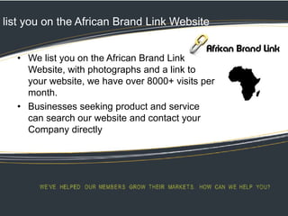 list you on the African Brand Link Website
• We list you on the African Brand Link
Website, with photographs and a link to
your website, we have over 8000+ visits per
month.
• Businesses seeking product and service
can search our website and contact your
Company directly
 