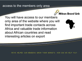 access to the members only area
You will have access to our members
only area of the website where you will
find important trade contacts across
Africa and valuable trade information
about African countries and read
interesting articles on export
 