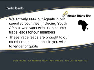 trade leads
• We actively seek out Agents in our
specified countries (including South
Africa) who work with us to source
trade leads for our members
• These trade leads are brought to our
members attention should you wish
to tender or quote
 