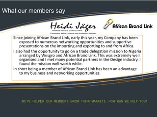 What our members say
Since joining African Brand Link, early this year, my Company has been
exposed to numerous networking opportunities and supportive
presentations on the importing and exporting to and from Africa.
I also had the opportunity to go on a trade delegation mission to Nigeria
arranged by Wesgro and African Brand Link. This was extremely well
organised and I met many potential partners in the Design industry. I
found the mission well worth while.
In short being a member of African Brand Link has been an advantage
to my business and networking opportunities.
 