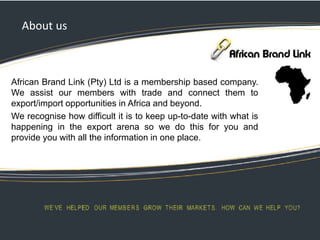 About us
African Brand Link (Pty) Ltd is a membership based company.
We assist our members with trade and connect them to
export/import opportunities in Africa and beyond.
We recognise how difficult it is to keep up-to-date with what is
happening in the export arena so we do this for you and
provide you with all the information in one place.
 