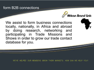 form B2B connections
We assist to form business connections
locally, nationally, in Africa and abroad
by doing research, networking and
participating in Trade Missions and
Shows in order to grow our trade contact
database for you.
 