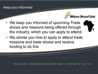 keep you informed
• We keep you informed of upcoming Trade
shows and missions being offered through
the industry, which you can apply to attend.
• We advise you how to apply to attend trade
missions and trade shows and receive
funding to do this
 
