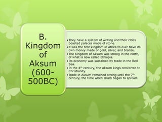 •They have a system of writing and their cities
boasted palaces made of stone.
•it was the first kingdom in Africa to ever have its
own money made of gold, silver, and bronze.
•The Kingdom of Aksum was strong in the north,
of what is now called Ethiopia.
•Its economy was sustained by trade in the Red
Sea.
•In the 4th century, the Aksum kings converted to
Christianity.
•Trade in Aksum remained strong until the 7th
century, the time when Islam began to spread.
B.
Kingdom
of
Aksum
(600-
500BC)
 