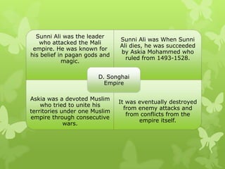 Sunni Ali was the leader
who attacked the Mali
empire. He was known for
his belief in pagan gods and
magic.
Sunni Ali was When Sunni
Ali dies, he was succeeded
by Askia Mohammed who
ruled from 1493-1528.
Askia was a devoted Muslim
who tried to unite his
territories under one Muslim
empire through consecutive
wars.
It was eventually destroyed
from enemy attacks and
from conflicts from the
empire itself.
D. Songhai
Empire
 
