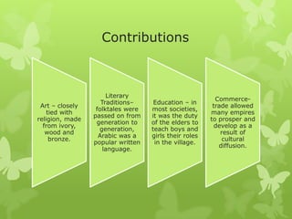 Contributions
Art – closely
tied with
religion, made
from ivory,
wood and
bronze.
Literary
Traditions–
folktales were
passed on from
generation to
generation,
Arabic was a
popular written
language.
Education – in
most societies,
it was the duty
of the elders to
teach boys and
girls their roles
in the village.
Commerce-
trade allowed
many empires
to prosper and
develop as a
result of
cultural
diffusion.
 