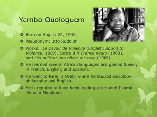 Yambo Ouologuem
 Born on August 22, 1940.
 Pseudonym: Utto Rudolph.
 Works: Le Devoir de Violence (English: Bound to
Violence, 1968), Lettre à la France nègre (1969),
and Les mille et une bibles du sexe (1969).
 He learned several African languages and gained fluency
in French, English, and Spanish.
 He went to Paris in 1960, where he studied sociology,
philosophy and English.
 He is reputed to have been leading a secluded Islamic
life as a Marabout.
 