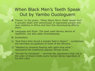 When Black Men’s Teeth Speak
Out by Yambo Ouologuem
 Theme: In the poem, “When Black Men’s Teeth Speak Out”,
it actually deals with stereotypes of oppressed people and
race relations in Africa and how this stereotyping affects
them.
 Language and Style: The poet used literary device of
repetition, but also adds onomatopoeia.
 Symbolism:
 “And there they found a tomato field in bloom” – symbolizes
the harmless occupations of most of the Africans.
 “Washed by streams flowing with palm-tree wine” -
represents the traditional popular African drink.
 “Hurrah for tomatoes” - reminds the oppressors that red is
the color of blood inside every human being regardless of
his skin color.
 