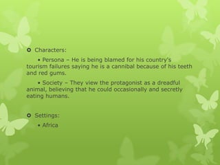  Characters:
• Persona – He is being blamed for his country's
tourism failures saying he is a cannibal because of his teeth
and red gums.
• Society – They view the protagonist as a dreadful
animal, believing that he could occasionally and secretly
eating humans.
 Settings:
• Africa
 
