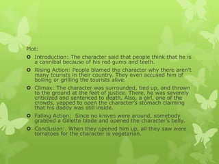 Plot:
 Introduction: The character said that people think that he is
a cannibal because of his red gums and teeth.
 Rising Action: People blamed the character why there aren’t
many tourists in their country. They even accused him of
boiling or grilling the tourists alive.
 Climax: The character was surrounded, tied up, and thrown
to the ground at the feet of justice. There, he was severely
criticized and sentenced to death. Also, a girl, one of the
crowds, yapped to open the character’s stomach claiming
that his daddy was still inside.
 Falling Action: Since no knives were around, somebody
grabbed a Gillette blade and opened the character’s belly.
 Conclusion: When they opened him up, all they saw were
tomatoes for the character is vegetarian.
 