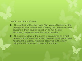 Conflict and Point of View:
 The conflict of the story was Man versus Society for the
protagonist was condemned of being the reason why the
tourism in their country is not on its full-height.
Moreover, people accused him as a cannibal.
 The point of view of the poem is considered as a first-
person point of view since the character participated and
narrated the events, which he observed in the story
using the third-person pronouns I and they.
 