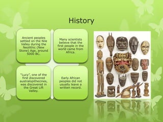 History
Ancient peoples
settled on the Nile
Valley during the
Neolithic (New
Stone) Age, around
5000 BC.
Many scientists
believe that the
first people in the
world came from
Africa.
“Lucy”, one of the
first discovered
australopithecines,
was discovered in
the Great Lift
Valley.
Early African
peoples did not
usually leave a
written record.
 