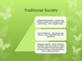 Traditional Society
Village Government – power was
shared among the members of the
community, not a single leader.
Family Patterns – the group was
always more important than the
individual.
Religious Beliefs – Early Africans
identified with the forces of nature
and the belief that all living and
nonliving things contained spirits,
this is called animism.
 