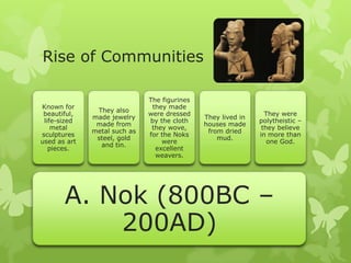 Rise of Communities
A. Nok (800BC –
200AD)
Known for
beautiful,
life-sized
metal
sculptures
used as art
pieces.
They also
made jewelry
made from
metal such as
steel, gold
and tin.
The figurines
they made
were dressed
by the cloth
they wove,
for the Noks
were
excellent
weavers.
They lived in
houses made
from dried
mud.
They were
polytheistic –
they believe
in more than
one God.
 