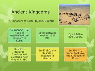 Ancient Kingdoms
A. Kingdom of Kush (1600BC-300AD)
In 1600BC, the
Nubians
established the
Kingdom of
Kush.
Egypt defeated
Kush in 1525
BC.
Egypt fell in
800-700BC.
Kushites
declared
freedom and
elected a new
king in 715BC.
In 671BC, the
Kushites
escaped to
Menroe.
In 350 AD,
Ezana, took over
the Kingdom of
Kush.
 