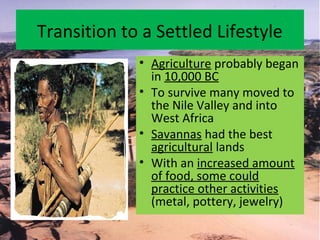 Transition to a Settled Lifestyle
• Agriculture probably began
in 10,000 BC
• To survive many moved to
the Nile Valley and into
West Africa
• Savannas had the best
agricultural lands
• With an increased amount
of food, some could
practice other activities
(metal, pottery, jewelry)
 
