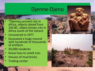 Djenne-Djeno
• *Djenne= ancient city in
Africa, objects dated from
250 BC, oldest known city in
Africa south of the Sahara
• Uncovered in 1977
• Excavated a huge mound
with hundreds of thousands
of artifacts
• 50,000 residents
• Knew how to smelt iron
• Houses of mud bricks
• Trading center
 