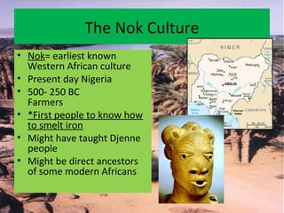 The Nok Culture
• Nok= earliest known
Western African culture
• Present day Nigeria
• 500- 250 BC
Farmers
• *First people to know how
to smelt iron
• Might have taught Djenne
people
• Might be direct ancestors
of some modern Africans
 