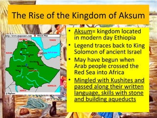 The Rise of the Kingdom of Aksum
• Aksum= kingdom located
in modern day Ethiopia
• Legend traces back to King
Solomon of ancient Israel
• May have begun when
Arab people crossed the
Red Sea into Africa
• Mingled with Kushites and
passed along their written
language, skills with stone
and building aqueducts
 