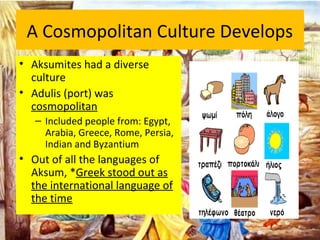 A Cosmopolitan Culture Develops
• Aksumites had a diverse
culture
• Adulis (port) was
cosmopolitan
– Included people from: Egypt,
Arabia, Greece, Rome, Persia,
Indian and Byzantium
• Out of all the languages of
Aksum, *Greek stood out as
the international language of
the time
 