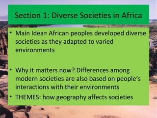 Section 1: Diverse Societies in Africa
• Main Idea= African peoples developed diverse
societies as they adapted to varied
environments
• Why it matters now? Differences among
modern societies are also based on people’s
interactions with their environments
• THEMES: how geography affects societies
 