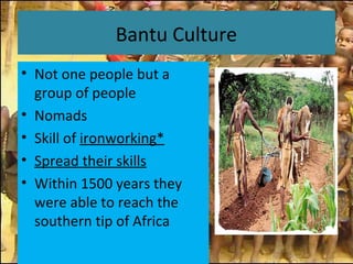 Bantu Culture
• Not one people but a
group of people
• Nomads
• Skill of ironworking*
• Spread their skills
• Within 1500 years they
were able to reach the
southern tip of Africa
 