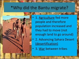 *Why did the Bantu migrate?
• 1. Agriculture fed more
people and therefore
population increased and
they had to move (not
enough land to go around)
• 2. Advancing Sahara Desert
(desertification)
• 3. War between tribes
 