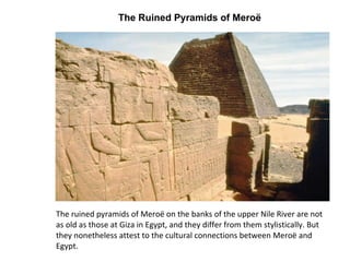 The Ruined Pyramids of Meroë  The ruined pyramids of Meroë on the banks of the upper Nile River are not as old as those at Giza in Egypt, and they differ from them stylistically. But they nonetheless attest to the cultural connections between Meroë and Egypt.  