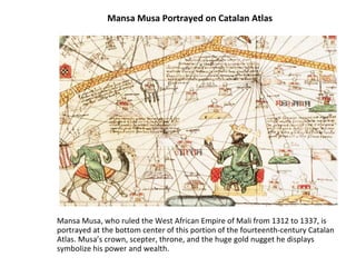 Mansa Musa Portrayed on Catalan Atlas Mansa Musa, who ruled the West African Empire of Mali from 1312 to 1337, is portrayed at the bottom center of this portion of the fourteenth-century Catalan Atlas. Musa’s crown, scepter, throne, and the huge gold nugget he displays symbolize his power and wealth.  