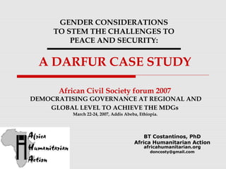 GENDER CONSIDERATIONS
TO STEM THE CHALLENGES TO
PEACE AND SECURITY:

A DARFUR CASE STUDY
African Civil Society forum 2007

DEMOCRATISING GOVERNANCE AT REGIONAL AND
GLOBAL LEVEL TO ACHIEVE THE MDGs
March 22-24, 2007, Addis Abeba, Ethiopia.

BT Costantinos, PhD
Africa Humanitarian Action
africahumanitarian.org
doncosty@gmail.com

 