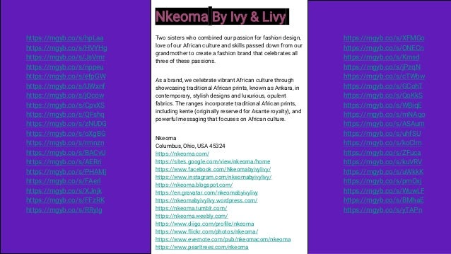 Nkeoma By Ivy & Livy
Two sisters who combined our passion for fashion design,
love of our African culture and skills passed down from our
grandmother to create a fashion brand that celebrates all
three of these passions.
As a brand, we celebrate vibrant African culture through
showcasing traditional African prints, known as Ankara, in
contemporary, stylish designs and luxurious, opulent
fabrics. The ranges incorporate traditional African prints,
including kente (originally reserved for Asante royalty), and
powerful messaging that focuses on African culture.
Nkeoma
Columbus, Ohio, USA 45324
https://nkeoma.com/
https://sites.google.com/view/nkeoma/home
https://www.facebook.com/Nkeomabyivylivy/
https://www.instagram.com/nkeomabyivylivy/
https://nkeoma.blogspot.com/
https://en.gravatar.com/nkeomabyivylivy
https://nkeomabyivylivy.wordpress.com/
https://nkeoma.tumblr.com/
https://nkeoma.weebly.com/
https://www.diigo.com/profile/nkeoma
https://www.flickr.com/photos/nkeoma/
https://www.evernote.com/pub/nkeomacom/nkeoma
https://www.pearltrees.com/nkeoma
https://mgyb.co/s/hpLaa
https://mgyb.co/s/HVYHg
https://mgyb.co/s/JsVmr
https://mgyb.co/s/nppeu
https://mgyb.co/s/efpGW
https://mgyb.co/s/UWxnf
https://mgyb.co/s/jOcow
https://mgyb.co/s/CpvXS
https://mgyb.co/s/QFshq
https://mgyb.co/s/zNUDG
https://mgyb.co/s/oXgBG
https://mgyb.co/s/rmnzn
https://mgyb.co/s/BACvU
https://mgyb.co/s/AERri
https://mgyb.co/s/PHAMj
https://mgyb.co/s/FAerl
https://mgyb.co/s/XJnjk
https://mgyb.co/s/FFzRK
https://mgyb.co/s/RRyIg
https://mgyb.co/s/XFMGo
https://mgyb.co/s/ONECn
https://mgyb.co/s/Krnsd
https://mgyb.co/s/jPzqN
https://mgyb.co/s/cTWbw
https://mgyb.co/s/GCohT
https://mgyb.co/s/QoKkS
https://mgyb.co/s/WBiqE
https://mgyb.co/s/mNAqo
https://mgyb.co/s/ASAum
https://mgyb.co/s/uhfSU
https://mgyb.co/s/koClm
https://mgyb.co/s/ZFuca
https://mgyb.co/s/kuVRV
https://mgyb.co/s/uWkkK
https://mgyb.co/s/pmOxj
https://mgyb.co/s/WuwLF
https://mgyb.co/s/BMhaE
https://mgyb.co/s/yTAPn
 