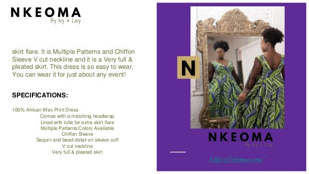 skirt flare. It is Multiple Patterns and Chiffon
Sleeve V cut neckline and it is a Very full &
pleated skirt. This dress is so easy to wear.
You can wear it for just about any event!
SPECIFICATIONS:
100% African Wax Print Dress
Comes with a matching headwrap
Lined with tulle for extra skirt flare
Multiple Patterns/Colors Available
Chiffon Sleeve
Sequin and bead detail on sleeve cuff
V cut neckline
Very full & pleated skirt
https://nkeoma.com/
 