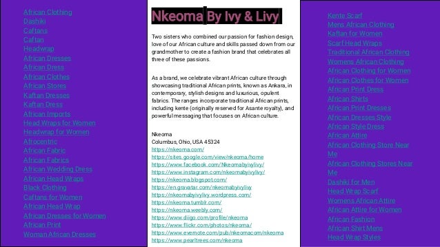 Nkeoma By Ivy & Livy
Two sisters who combined our passion for fashion design,
love of our African culture and skills passed down from our
grandmother to create a fashion brand that celebrates all
three of these passions.
As a brand, we celebrate vibrant African culture through
showcasing traditional African prints, known as Ankara, in
contemporary, stylish designs and luxurious, opulent
fabrics. The ranges incorporate traditional African prints,
including kente (originally reserved for Asante royalty), and
powerful messaging that focuses on African culture.
Nkeoma
Columbus, Ohio, USA 45324
https://nkeoma.com/
https://sites.google.com/view/nkeoma/home
https://www.facebook.com/Nkeomabyivylivy/
https://www.instagram.com/nkeomabyivylivy/
https://nkeoma.blogspot.com/
https://en.gravatar.com/nkeomabyivylivy
https://nkeomabyivylivy.wordpress.com/
https://nkeoma.tumblr.com/
https://nkeoma.weebly.com/
https://www.diigo.com/profile/nkeoma
https://www.flickr.com/photos/nkeoma/
https://www.evernote.com/pub/nkeomacom/nkeoma
https://www.pearltrees.com/nkeoma
African Clothing
Dashiki
Caftans
Caftan
Headwrap
African Dresses
African Dress
African Clothes
African Stores
Kaftan Dresses
Kaftan Dress
African Imports
Head Wraps for Women
Headwrap for Women
Afrocentric
African Fabric
African Fabrics
African Wedding Dress
African Head Wraps
Black Clothing
Caftans for Women
African Head Wrap
African Dresses for Women
African Print
Woman African Dresses
Kente Scarf
Mens African Clothing
Kaftan for Women
Scarf Head Wraps
Traditional African Clothing
Womens African Clothing
African Clothing for Women
African Clothes for Women
African Print Dress
African Shirts
African Print Dresses
African Dresses Style
African Style Dress
African Attire
African Clothing Store Near
Me
African Clothing Stores Near
Me
Dashiki for Men
Head Wrap Scarf
Womens African Attire
African Attire for Women
African Fashion
African Shirt Mens
Head Wrap Styles
 