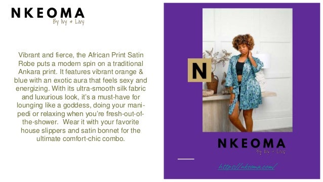 Vibrant and fierce, the African Print Satin
Robe puts a modern spin on a traditional
Ankara print. It features vibrant orange &
blue with an exotic aura that feels sexy and
energizing. With its ultra-smooth silk fabric
and luxurious look, it’s a must-have for
lounging like a goddess, doing your mani-
pedi or relaxing when you’re fresh-out-of-
the-shower. Wear it with your favorite
house slippers and satin bonnet for the
ultimate comfort-chic combo.
https://nkeoma.com/
 