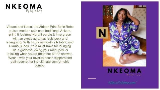 Vibrant and fierce, the African Print Satin Robe
puts a modern spin on a traditional Ankara
print. It features vibrant purple & lime green
with an exotic aura that feels sexy and
energizing. With its ultra-smooth silk fabric and
luxurious look, it’s a must-have for lounging
like a goddess, doing your mani-pedi or
relaxing when you’re fresh-out-of-the-shower.
Wear it with your favorite house slippers and
satin bonnet for the ultimate comfort-chic
combo.
https://nkeoma.com/
 