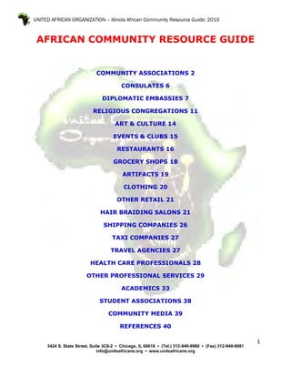 UNITED AFRICAN ORGANIZATION – Illinois African Community Resource Guide: 2010



 AFRICAN COMMUNITY RESOURCE GUIDE


                            COMMUNITY ASSOCIATIONS 2

                                         CONSULATES 6

                               DIPLOMATIC EMBASSIES 7

                           RELIGIOUS CONGREGATIONS 11

                                      ART & CULTURE 14

                                     EVENTS & CLUBS 15

                                       RESTAURANTS 16

                                     GROCERY SHOPS 18

                                         ARTIFACTS 19

                                          CLOTHING 20

                                      OTHER RETAIL 21

                              HAIR BRAIDING SALONS 21

                                SHIPPING COMPANIES 26

                                    TAXI COMPANIES 27

                                   TRAVEL AGENCIES 27

                          HEALTH CARE PROFESSIONALS 28

                        OTHER PROFESSIONAL SERVICES 29

                                         ACADEMICS 33

                              STUDENT ASSOCIATIONS 38

                                  COMMUNITY MEDIA 39

                                        REFERENCES 40

                                                                                                        1
     3424 S. State Street, Suite 3C8-2 ▪ Chicago, IL 60616 ▪ (Tel.) 312-949-9980 ▪ (Fax) 312-949-9981
                              info@uniteafricans.org ▪ www.uniteafricans.org
 