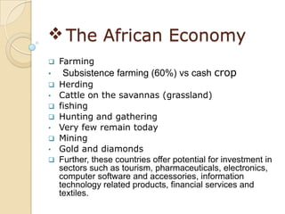  The African Economy
   Farming
•   Subsistence farming (60%) vs cash crop
   Herding
•   Cattle on the savannas (grassland)
   fishing
   Hunting and gathering
•   Very few remain today
   Mining
•   Gold and diamonds
   Further, these countries offer potential for investment in
    sectors such as tourism, pharmaceuticals, electronics,
    computer software and accessories, information
    technology related products, financial services and
    textiles.
 