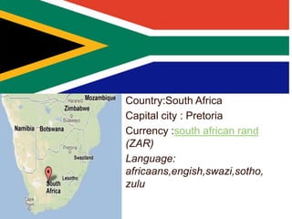 Country:South Africa
Capital city : Pretoria
Currency :south african rand
(ZAR)
Language:
africaans,engish,swazi,sotho,
zulu
 