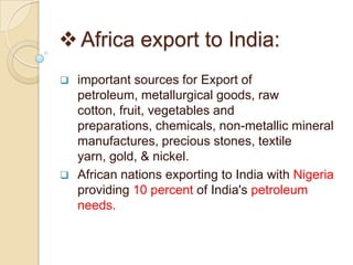  Africa export to India:
   important sources for Export of
    petroleum, metallurgical goods, raw
    cotton, fruit, vegetables and
    preparations, chemicals, non-metallic mineral
    manufactures, precious stones, textile
    yarn, gold, & nickel.
   African nations exporting to India with Nigeria
    providing 10 percent of India's petroleum
    needs.
 
