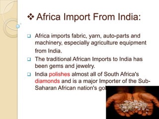  Africa Import From India:
   Africa imports fabric, yarn, auto-parts and
    machinery, especially agriculture equipment
    from India.
   The traditional African Imports to India has
    been gems and jewelry.
   India polishes almost all of South Africa's
    diamonds and is a major Importer of the Sub-
    Saharan African nation's gold.
 