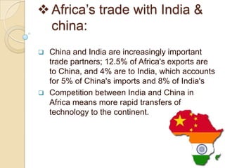  Africa’s trade with India &
  china:
   China and India are increasingly important
    trade partners; 12.5% of Africa's exports are
    to China, and 4% are to India, which accounts
    for 5% of China's imports and 8% of India's
   Competition between India and China in
    Africa means more rapid transfers of
    technology to the continent.
 