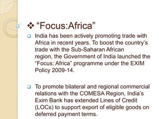  “Focus:Africa”
   India has been actively promoting trade with
    Africa in recent years. To boost the country’s
    trade with the Sub-Saharan African
    region, the Government of India launched the
    “Focus: Africa” programme under the EXIM
    Policy 2009-14.

   To promote bilateral and regional commercial
    relations with the COMESA Region, India’s
    Exim Bank has extended Lines of Credit
    (LOCs) to support export of eligible goods on
    deferred payment terms.
 