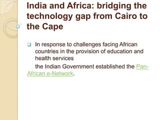 India and Africa: bridging the
technology gap from Cairo to
the Cape
  In response to challenges facing African
   countries in the provision of education and
   health services
   the Indian Government established the Pan-
African e-Network.
 