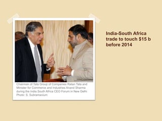 India-South Africa
                                                       trade to touch $15 b
                                                       before 2014




Chairman of Tata Group of Companies Ratan Tata and
Minister for Commerce and Industries Anand Sharma
during the India South Africa CEO Forum in New Delhi
Photo: S. Subramanium
 