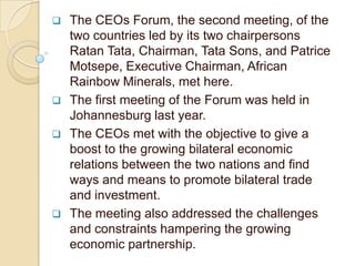    The CEOs Forum, the second meeting, of the
    two countries led by its two chairpersons
    Ratan Tata, Chairman, Tata Sons, and Patrice
    Motsepe, Executive Chairman, African
    Rainbow Minerals, met here.
   The first meeting of the Forum was held in
    Johannesburg last year.
   The CEOs met with the objective to give a
    boost to the growing bilateral economic
    relations between the two nations and find
    ways and means to promote bilateral trade
    and investment.
   The meeting also addressed the challenges
    and constraints hampering the growing
    economic partnership.
 