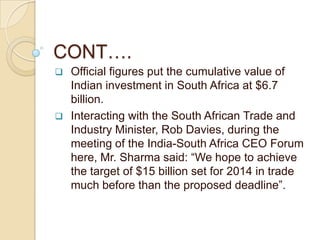 CONT….
   Official figures put the cumulative value of
    Indian investment in South Africa at $6.7
    billion.
   Interacting with the South African Trade and
    Industry Minister, Rob Davies, during the
    meeting of the India-South Africa CEO Forum
    here, Mr. Sharma said: “We hope to achieve
    the target of $15 billion set for 2014 in trade
    much before than the proposed deadline”.
 