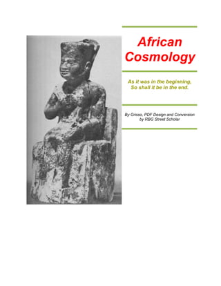 African
Cosmology
 As it was in the beginning,
  So shall it be in the end.




By Grisso, PDF Design and Conversion
        by RBG Street Scholar
 